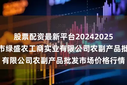 股票配资最新平台20242025年7月24日晋城市绿盛农工商实业有限公司农副产品批发市场价格行情