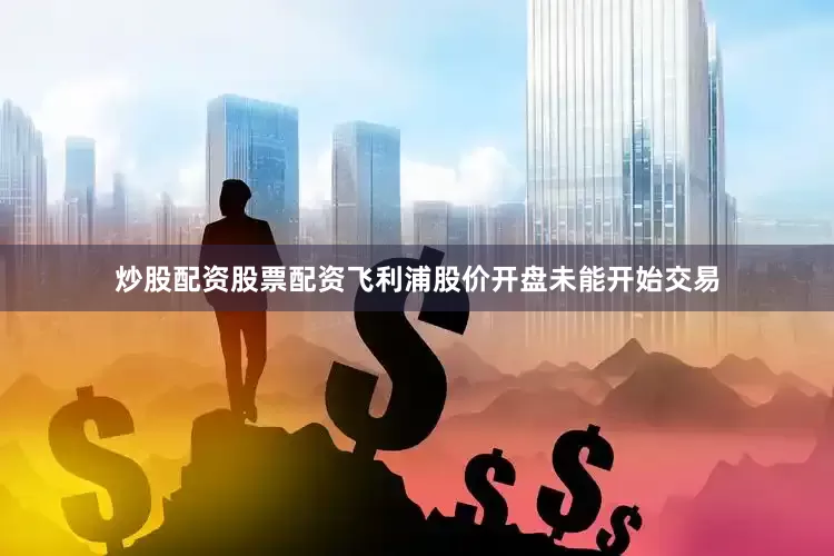 炒股配资股票配资飞利浦股价开盘未能开始交易