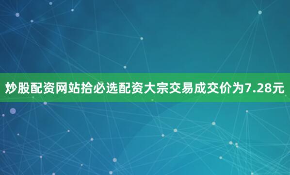 炒股配资网站拾必选配资大宗交易成交价为7.28元