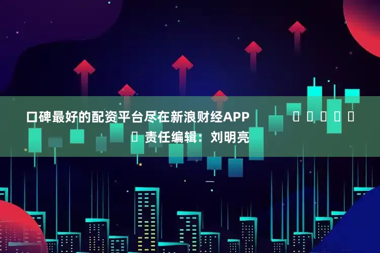 口碑最好的配资平台尽在新浪财经APP            						责任编辑：刘明亮