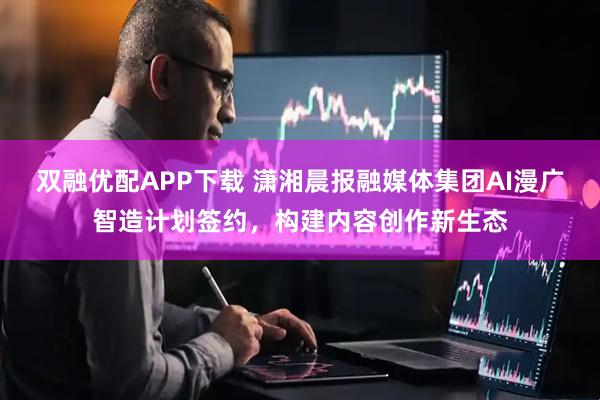 双融优配APP下载 潇湘晨报融媒体集团AI漫广智造计划签约，构建内容创作新生态