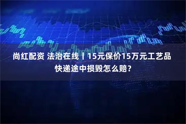 尚红配资 法治在线丨15元保价15万元工艺品 快递途中损毁怎么赔？