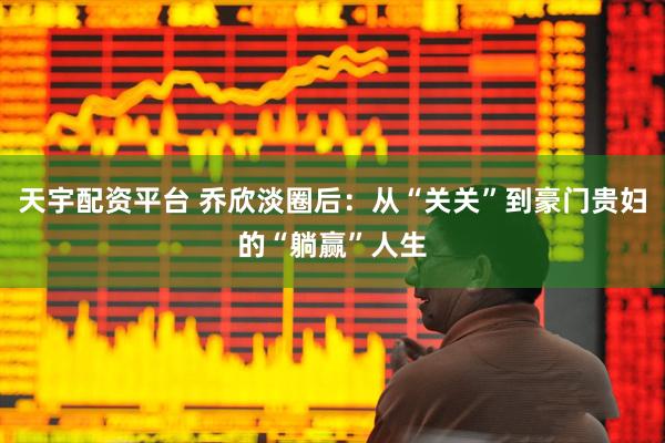 天宇配资平台 乔欣淡圈后:从“关关”到豪门贵妇的“躺赢”人生