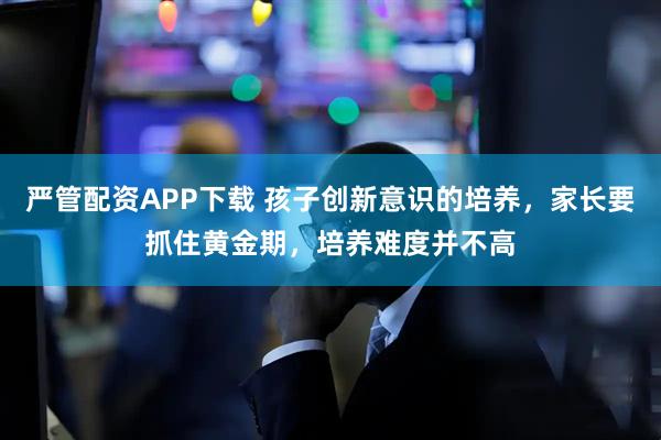 严管配资APP下载 孩子创新意识的培养,家长要抓住黄金期,培养难度并不高