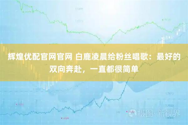 辉煌优配官网官网 白鹿凌晨给粉丝唱歌:最好的双向奔赴,一直都很简单