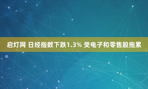启灯网 日经指数下跌1.3% 受电子和零售股拖累
