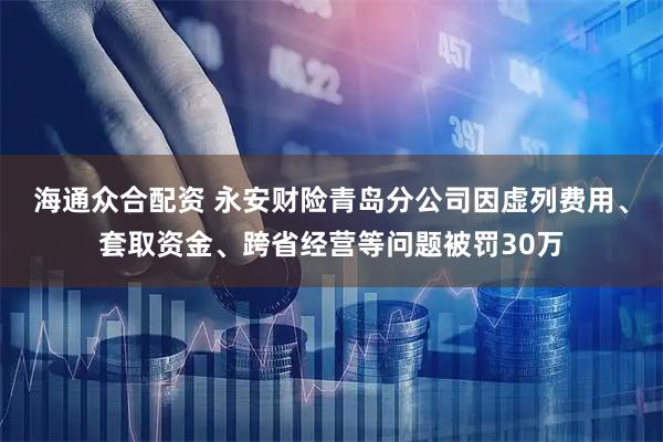海通众合配资 永安财险青岛分公司因虚列费用、套取资金、跨省经营等问题被罚30万