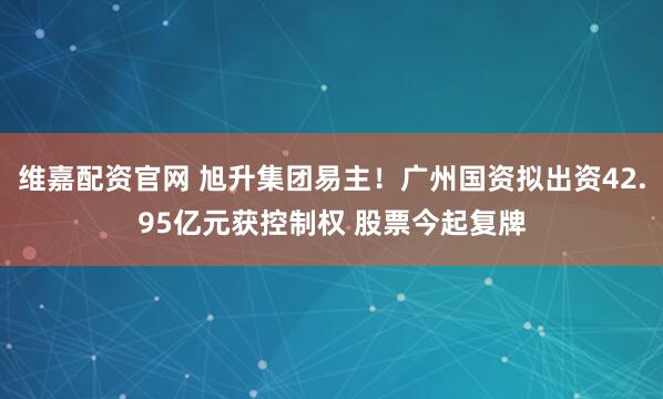 维嘉配资官网 旭升集团易主！广州国资拟出资42.95亿元获控制权 股票今起复牌