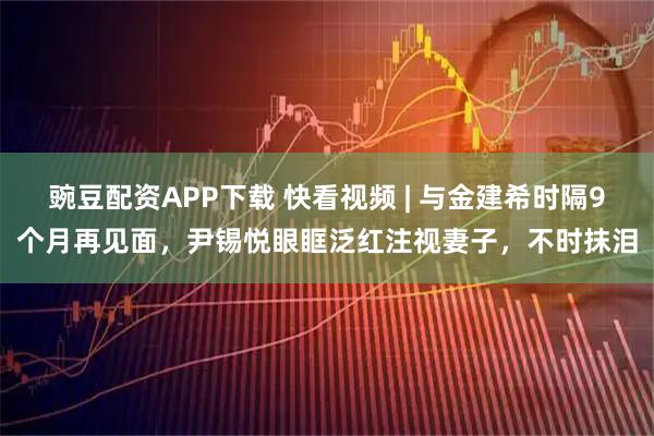 豌豆配资APP下载 快看视频 | 与金建希时隔9个月再见面，尹锡悦眼眶泛红注视妻子，不时抹泪