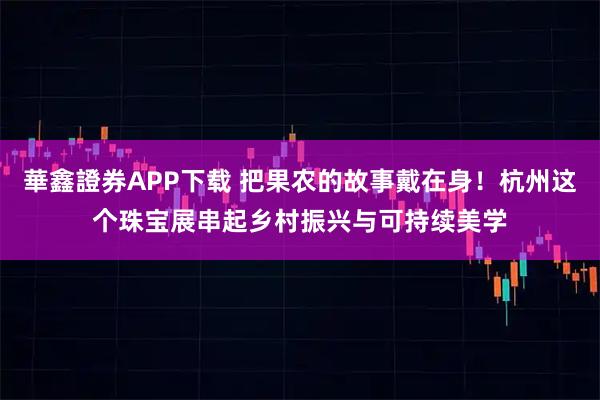華鑫證券APP下载 把果农的故事戴在身！杭州这个珠宝展串起乡村振兴与可持续美学