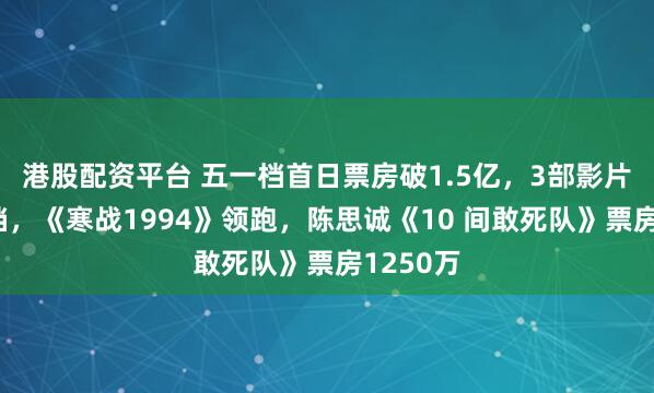 港股配资平台 五一档首日票房破1.5亿，3部影片临阵撤档，《寒战1994》领跑，陈思诚《10 间敢死队》票房1250万