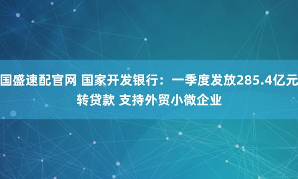 国盛速配官网 国家开发银行：一季度发放285.4亿元转贷款 支持外贸小微企业