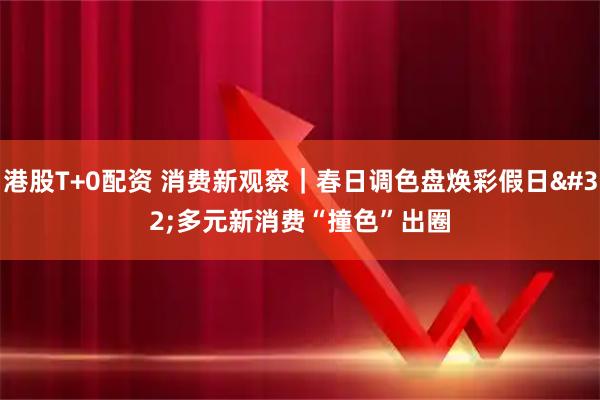港股T+0配资 消费新观察｜春日调色盘焕彩假日 多元新消费“撞色”出圈