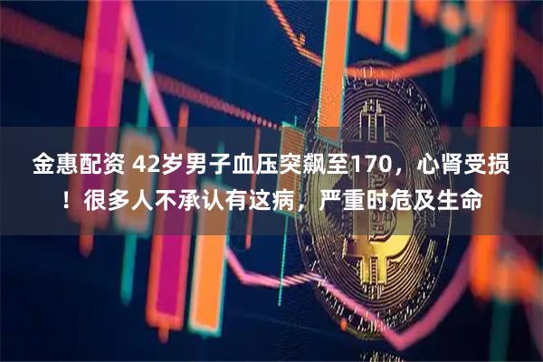 金惠配资 42岁男子血压突飙至170，心肾受损！很多人不承认有这病，严重时危及生命
