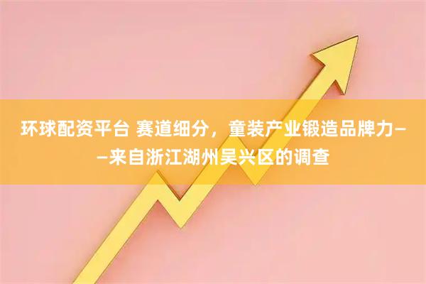 环球配资平台 赛道细分，童装产业锻造品牌力——来自浙江湖州吴兴区的调查
