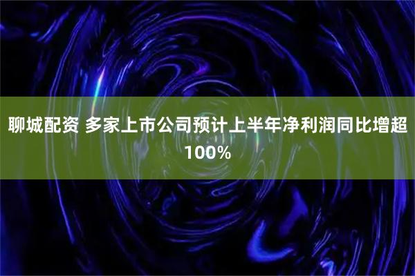 聊城配资 多家上市公司预计上半年净利润同比增超100%