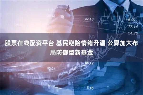 股票在线配资平台 基民避险情绪升温 公募加大布局防御型新基金