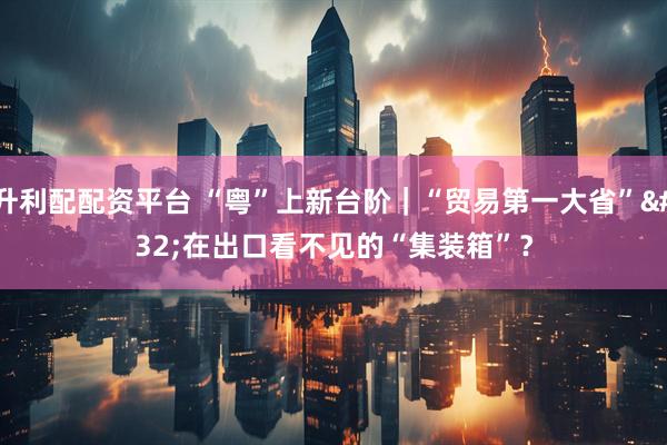 升利配配资平台 “粤”上新台阶｜“贸易第一大省” 在出口看不见的“集装箱”？