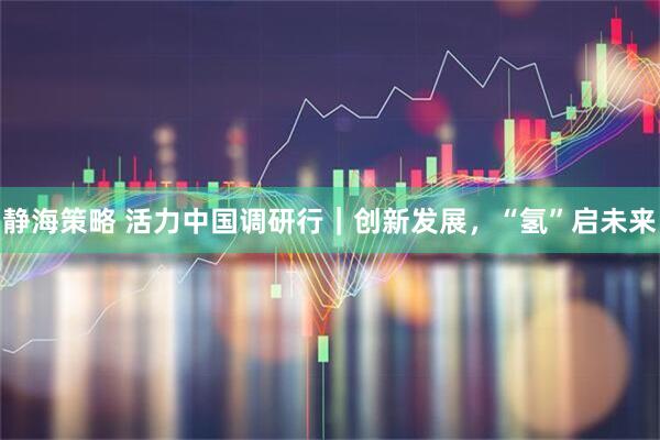 静海策略 活力中国调研行｜创新发展，“氢”启未来