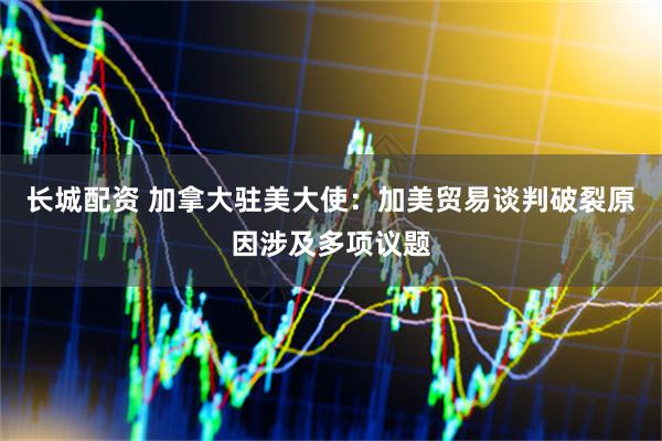 长城配资 加拿大驻美大使：加美贸易谈判破裂原因涉及多项议题