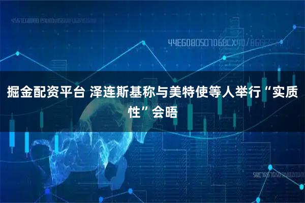 掘金配资平台 泽连斯基称与美特使等人举行“实质性”会晤