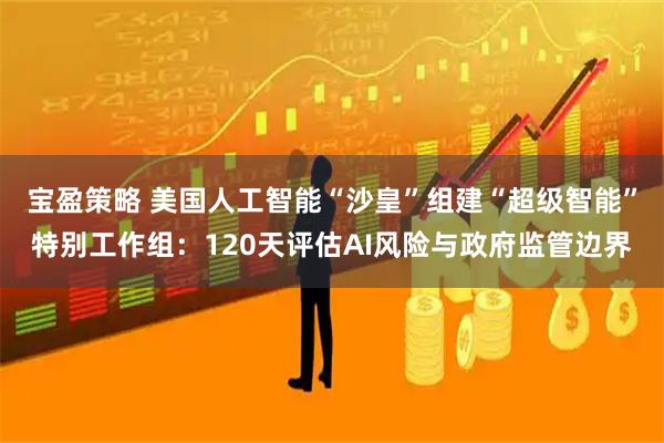 宝盈策略 美国人工智能“沙皇”组建“超级智能”特别工作组：120天评估AI风险与政府监管边界
